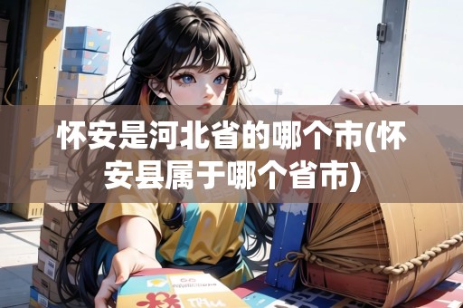 懷安是河北省的哪個(gè)市(懷安縣屬于哪個(gè)省市)