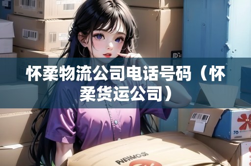 懷柔物流公司電話號碼（懷柔貨運公司）
