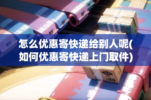 怎么優(yōu)惠寄快遞給別人呢(如何優(yōu)惠寄快遞上門取件)