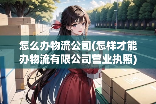 怎么辦物流公司(怎樣才能辦物流有限公司營(yíng)業(yè)執(zhí)照)