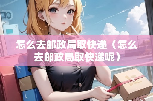 怎么去郵政局取快遞（怎么去郵政局取快遞呢）
