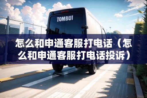 怎么和申通客服打電話（怎么和申通客服打電話投訴）