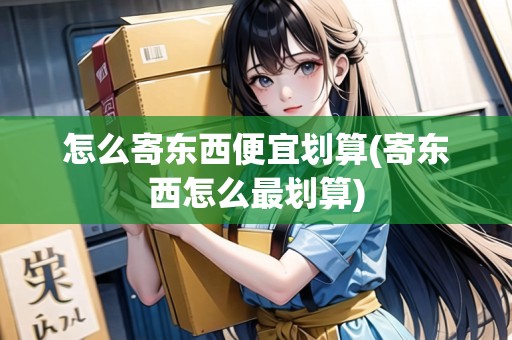 怎么寄東西便宜劃算(寄東西怎么最劃算)