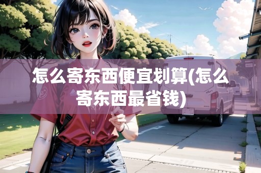 怎么寄東西便宜劃算(怎么寄東西最省錢)