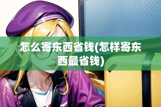 怎么寄東西省錢(怎樣寄東西最省錢)