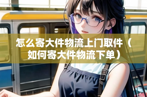 怎么寄大件物流上門取件（如何寄大件物流下單）