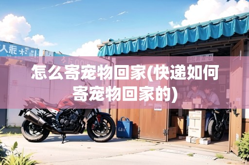 怎么寄寵物回家(快遞如何寄寵物回家的)