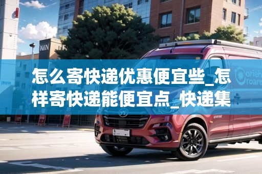 怎么寄快遞優(yōu)惠便宜些_怎樣寄快遞能便宜點(diǎn)_快遞集結(jié)地