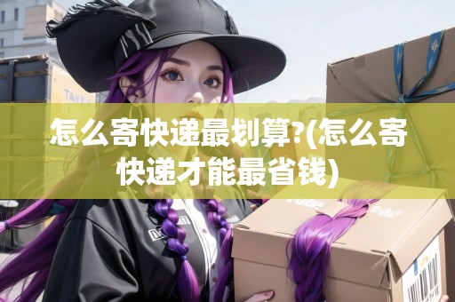 怎么寄快遞最劃算?(怎么寄快遞才能最省錢)