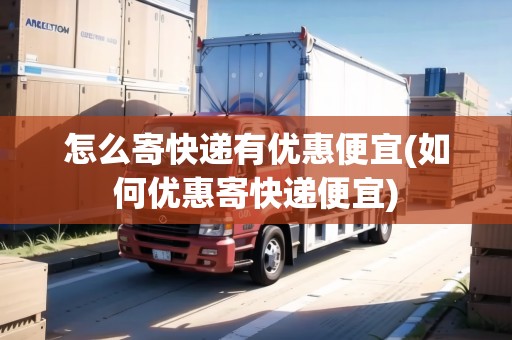 怎么寄快遞有優(yōu)惠便宜(如何優(yōu)惠寄快遞便宜)