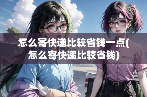 怎么寄快遞比較省錢一點(怎么寄快遞比較省錢)