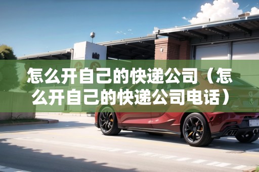 怎么開(kāi)自己的快遞公司（怎么開(kāi)自己的快遞公司電話）