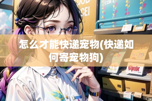 怎么才能快遞寵物(快遞如何寄寵物狗)