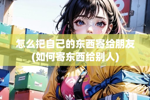 怎么把自己的東西寄給朋友(如何寄東西給別人)