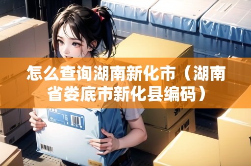 怎么查詢湖南新化市(湖南省婁底市新化縣編碼) 怎么查詢湖南新化市(湖南省婁底市新化縣編碼)