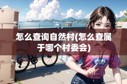 怎么查詢自然村(怎么查屬于哪個(gè)村委會(huì))