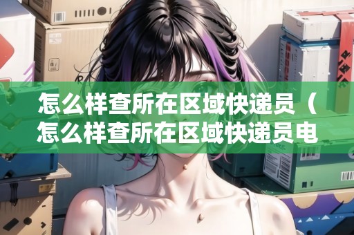 怎么樣查所在區(qū)域快遞員（怎么樣查所在區(qū)域快遞員電話）