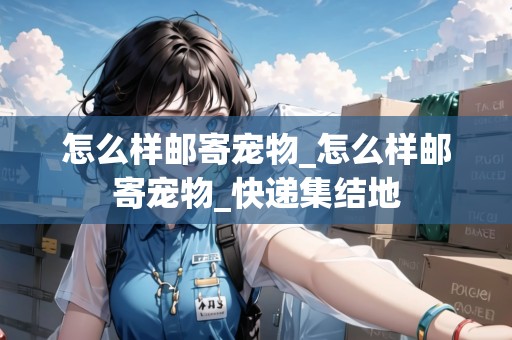 怎么樣郵寄寵物_怎么樣郵寄寵物_快遞集結地