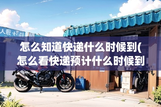 怎么知道快遞什么時(shí)候到(怎么看快遞預(yù)計(jì)什么時(shí)候到達(dá))