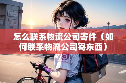 怎么聯(lián)系物流公司寄件（如何聯(lián)系物流公司寄東西）