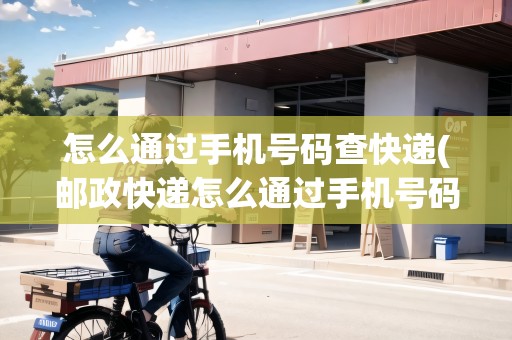 怎么通過手機(jī)號碼查快遞(郵政快遞怎么通過手機(jī)號碼查快遞物流)
