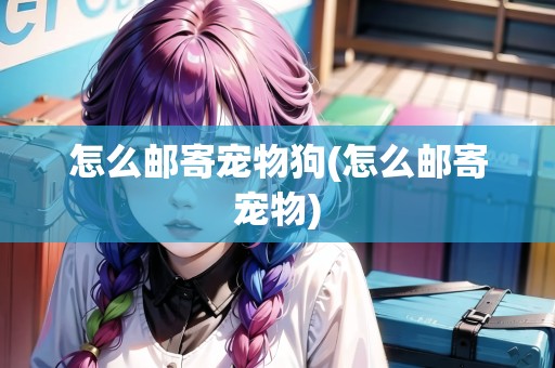 怎么郵寄寵物狗(怎么郵寄寵物)
