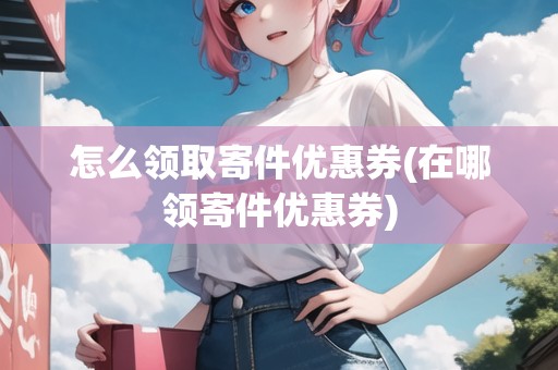 怎么領(lǐng)取寄件優(yōu)惠券(在哪領(lǐng)寄件優(yōu)惠券)