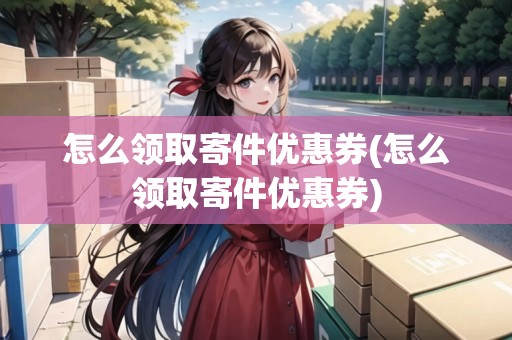怎么領取寄件優(yōu)惠券(怎么領取寄件優(yōu)惠券)