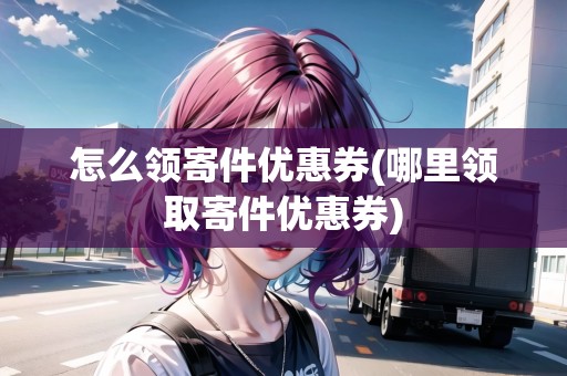 怎么領(lǐng)寄件優(yōu)惠券(哪里領(lǐng)取寄件優(yōu)惠券)