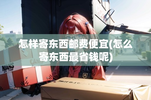 怎樣寄東西郵費便宜(怎么寄東西最省錢呢)