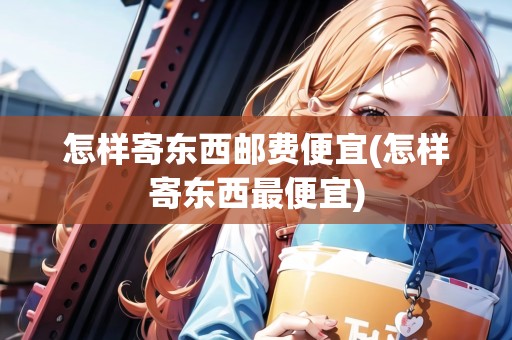 怎樣寄東西郵費便宜(怎樣寄東西最便宜) 怎樣寄東西郵費便宜(怎樣寄東西最便宜)