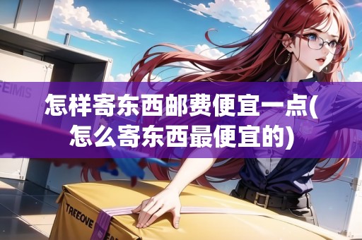 怎樣寄東西郵費(fèi)便宜一點(diǎn)(怎么寄東西最便宜的)