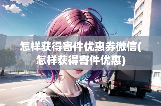 怎樣獲得寄件優(yōu)惠券微信(怎樣獲得寄件優(yōu)惠)