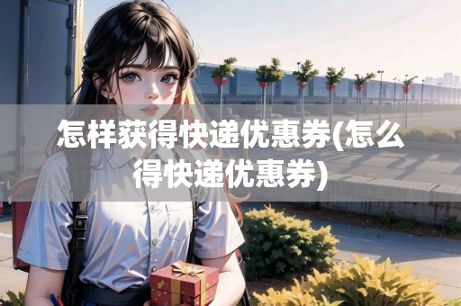 怎樣獲得快遞優(yōu)惠券(怎么得快遞優(yōu)惠券)