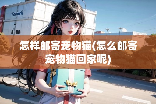 怎樣郵寄寵物貓(怎么郵寄寵物貓回家呢)