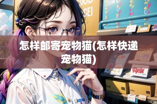 怎樣郵寄寵物貓(怎樣快遞寵物貓)