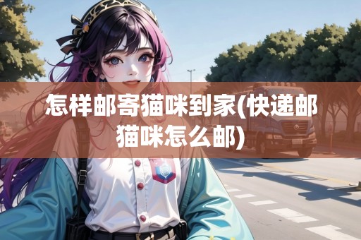 怎樣郵寄貓咪到家(快遞郵貓咪怎么郵)