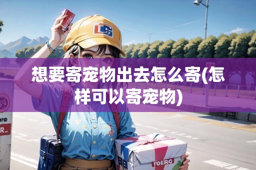 想要寄寵物出去怎么寄(怎樣可以寄寵物)