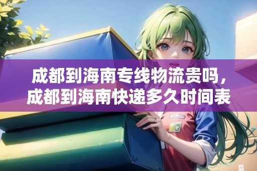 成都到海南專線物流貴嗎，成都到海南快遞多久時間表
