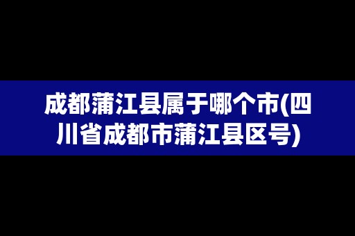 成都蒲江縣屬于哪個市(四川省成都市蒲江縣區(qū)號)