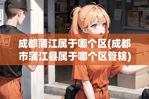 成都蒲江屬于哪個區(qū)(成都市蒲江縣屬于哪個區(qū)管轄)