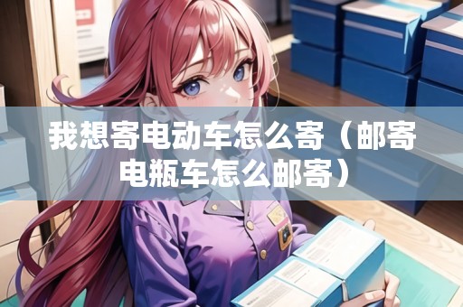 我想寄電動(dòng)車怎么寄（郵寄電瓶車怎么郵寄）
