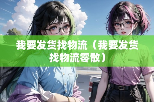 我要發(fā)貨找物流（我要發(fā)貨找物流零散）