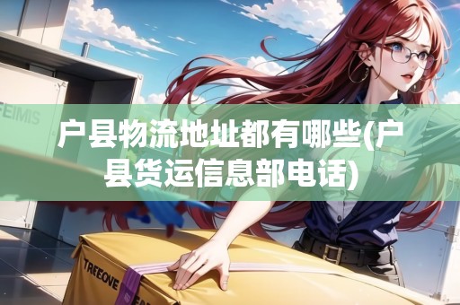 戶縣物流地址都有哪些(戶縣貨運信息部電話)