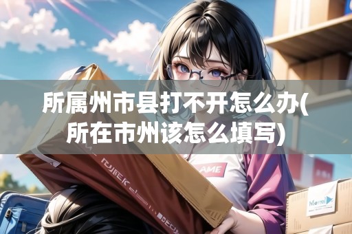 所屬州市縣打不開(kāi)怎么辦(所在市州該怎么填寫(xiě)) 所屬州市縣打不開(kāi)怎么辦(所在市州該怎么填寫(xiě))