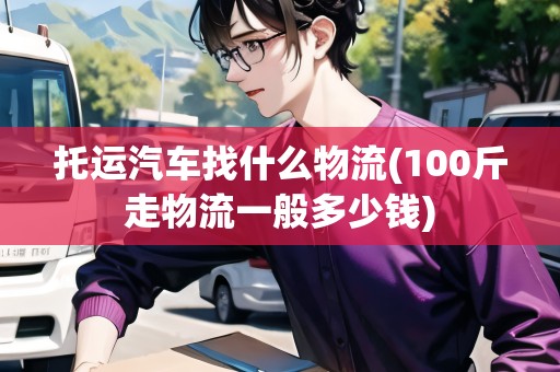 托運汽車找什么物流(100斤走物流一般多少錢)