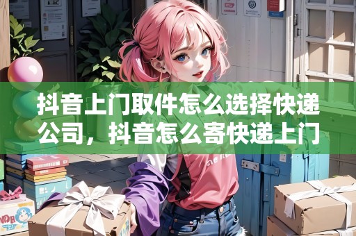抖音上門取件怎么選擇快遞公司，抖音怎么寄快遞上門取件