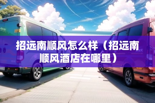 招遠(yuǎn)南順風(fēng)怎么樣（招遠(yuǎn)南順風(fēng)酒店在哪里）