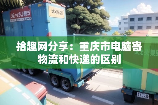 拾趣網(wǎng)分享：重慶市電腦寄物流和快遞的區(qū)別