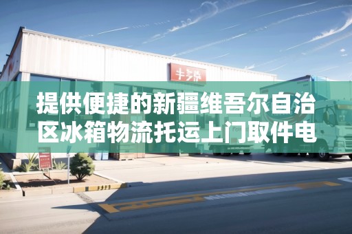 提供便捷的新疆維吾爾自治區(qū)冰箱物流托運上門取件電話